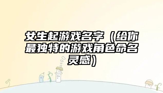 女生起游戏名字（给你最独特的游戏角色命名灵感）