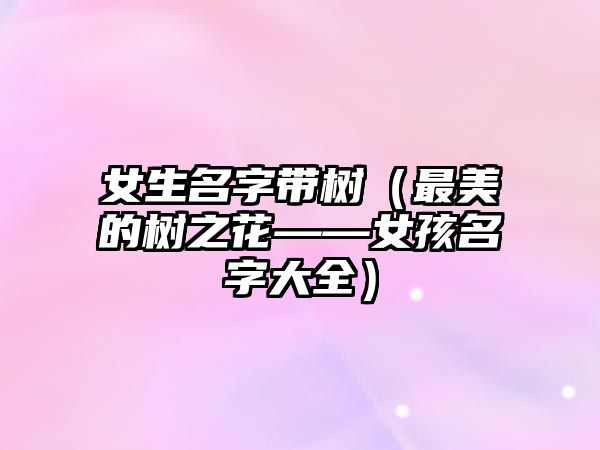 女生名字带树（最美的树之花——女孩名字大全）