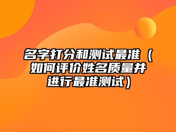 名字打分和测试最准（如何评价姓名质量并进行最准测试）