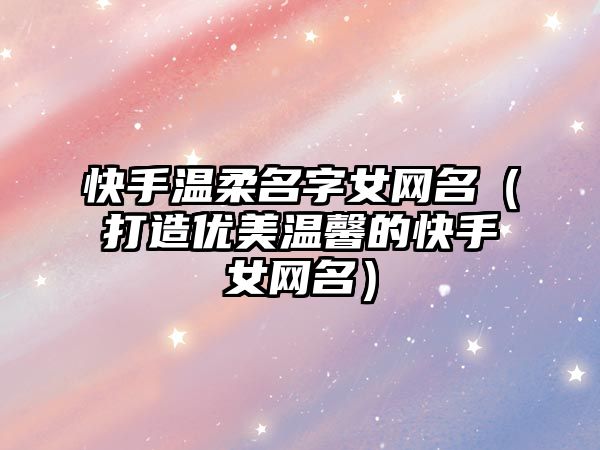 快手温柔名字女网名（打造优美温馨的快手女网名）