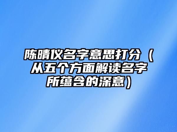 陈晴仪名字意思打分（从五个方面解读名字所蕴含的深意）