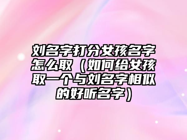 刘名字打分女孩名字怎么取（如何给女孩取一个与刘名字相似的好听名字）