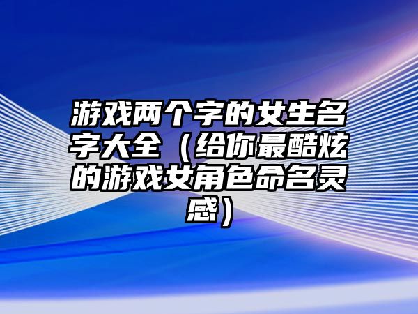 游戏两个字的女生名字大全（给你最酷炫的游戏女角色命名灵感）