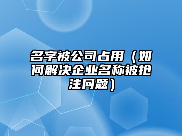 名字被公司占用（如何解决企业名称被抢注问题）