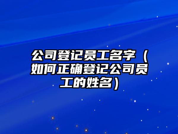 公司登记员工名字（如何正确登记公司员工的姓名）