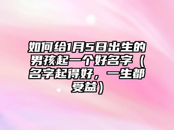 如何给1月5日出生的男孩起一个好名字（名字起得好，一生都受益）