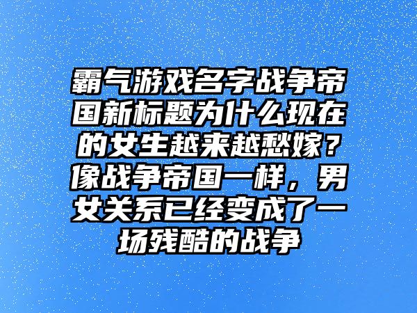 霸气游戏名字战争帝国新标题为什么现在的女生越来越愁嫁？像战争帝国一样，男女关系已经变成了一场残酷的战争