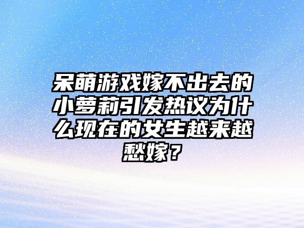 呆萌游戏嫁不出去的小萝莉引发热议为什么现在的女生越来越愁嫁？