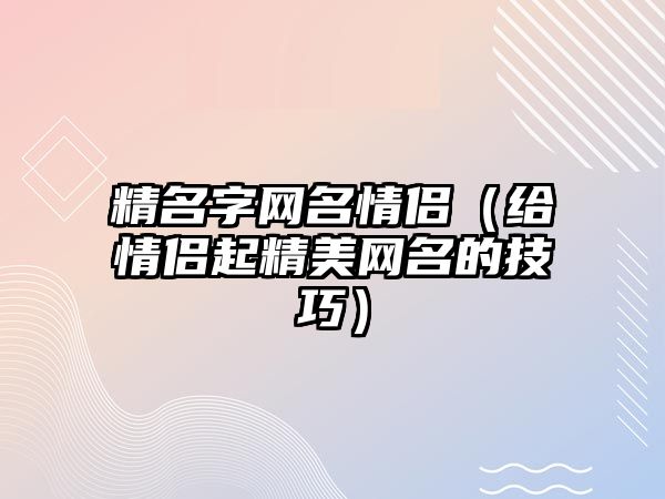 精名字网名情侣（给情侣起精美网名的技巧）