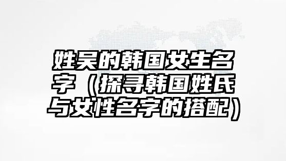 姓吴的韩国女生名字（探寻韩国姓氏与女性名字的搭配）