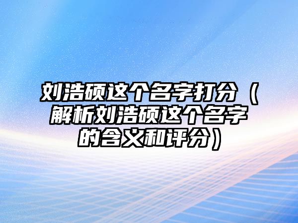 刘浩硕这个名字打分（解析刘浩硕这个名字的含义和评分）