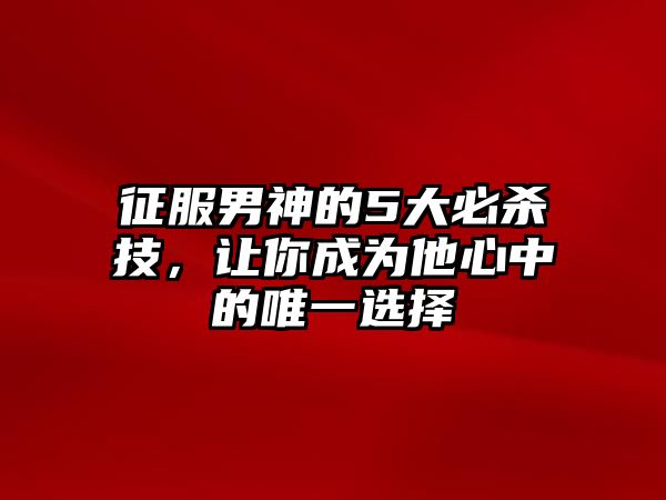 征服男神的5大必杀技，让你成为他心中的唯一选择