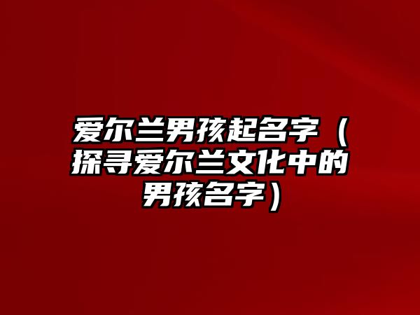 爱尔兰男孩起名字（探寻爱尔兰文化中的男孩名字）