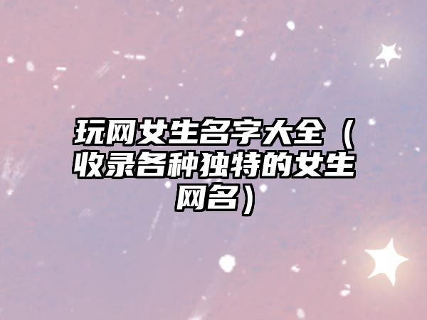 玩网女生名字大全（收录各种独特的女生网名）