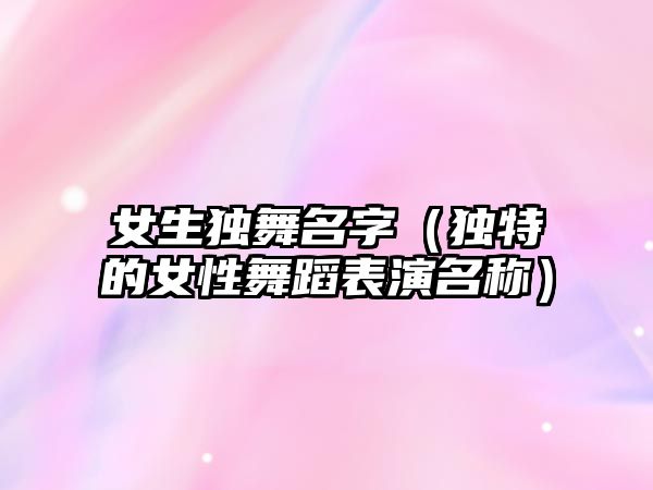 女生独舞名字（独特的女性舞蹈表演名称）