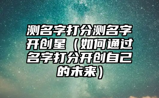 测名字打分测名字开创星（如何通过名字打分开创自己的未来）