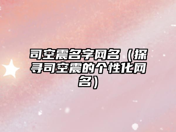 司空震名字网名（探寻司空震的个性化网名）