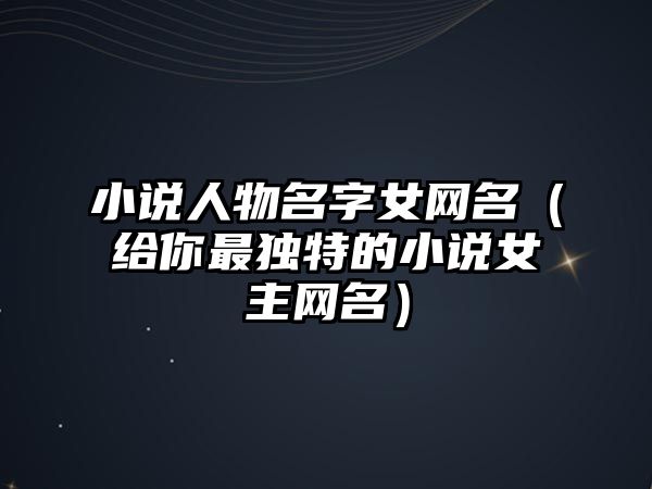 小说人物名字女网名（给你最独特的小说女主网名）