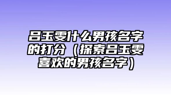 吕玉雯什么男孩名字的打分（探索吕玉雯喜欢的男孩名字）