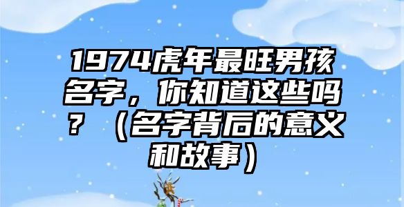 1974虎年最旺男孩名字，你知道这些吗？（名字背后的意义和故事）