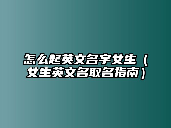 怎么起英文名字女生（女生英文名取名指南）