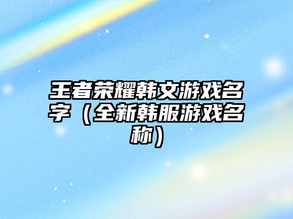 王者荣耀韩文游戏名字（全新韩服游戏名称）