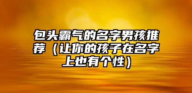 包头霸气的名字男孩推荐（让你的孩子在名字上也有个性）