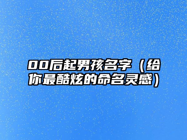 00后起男孩名字（给你最酷炫的命名灵感）