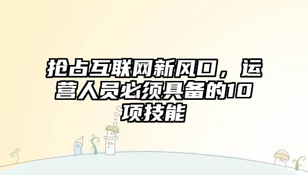 抢占互联网新风口，运营人员必须具备的10项技能