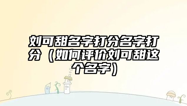 刘可甜名字打分名字打分（如何评价刘可甜这个名字）