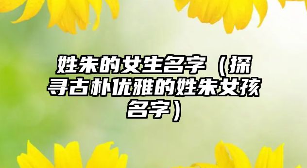 姓朱的女生名字（探寻古朴优雅的姓朱女孩名字）