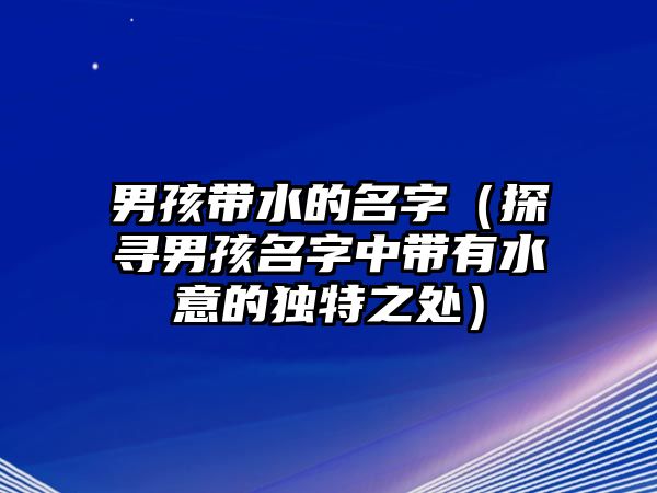 男孩带水的名字（探寻男孩名字中带有水意的独特之处）