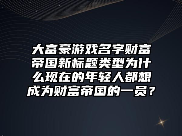 大富豪游戏名字财富帝国新标题类型为什么现在的年轻人都想成为财富帝国的一员？