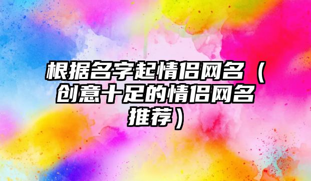 根据名字起情侣网名（创意十足的情侣网名推荐）