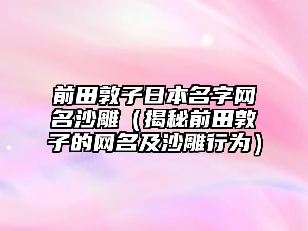 前田敦子日本名字网名沙雕（揭秘前田敦子的网名及沙雕行为）