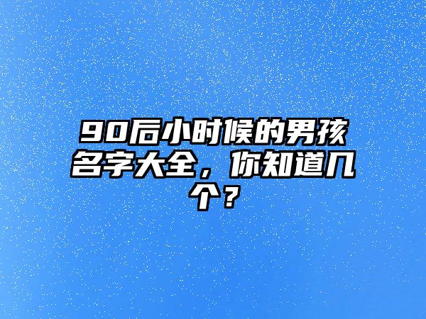 90后小时候的男孩名字大全，你知道几个？