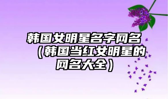 韩国女明星名字网名（韩国当红女明星的网名大全）