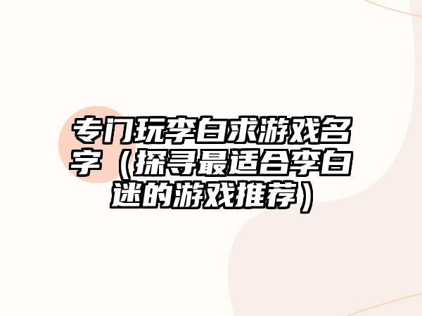 专门玩李白求游戏名字（探寻最适合李白迷的游戏推荐）