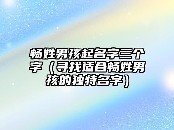 畅姓男孩起名字三个字（寻找适合畅姓男孩的独特名字）