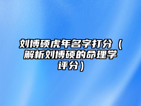 刘博硕虎年名字打分（解析刘博硕的命理学评分）