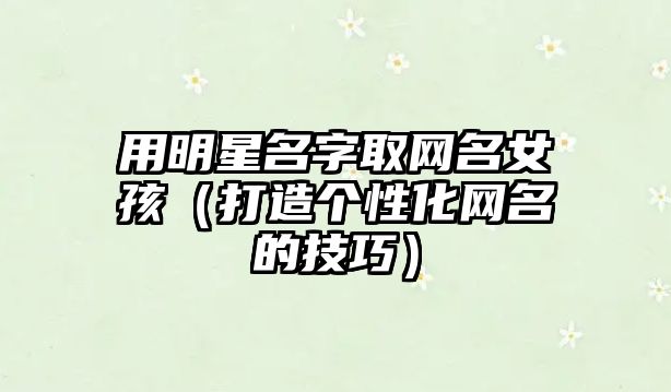 用明星名字取网名女孩（打造个性化网名的技巧）