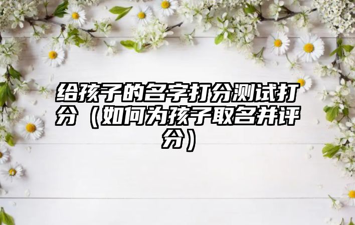 给孩子的名字打分测试打分（如何为孩子取名并评分）