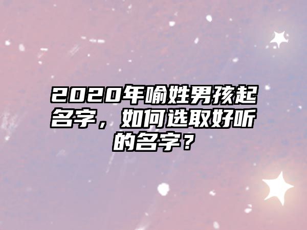 2020年喻姓男孩起名字，如何选取好听的名字？