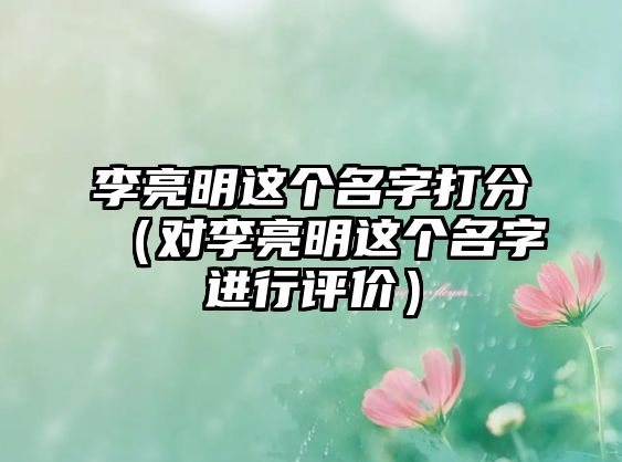 李亮明这个名字打分（对李亮明这个名字进行评价）