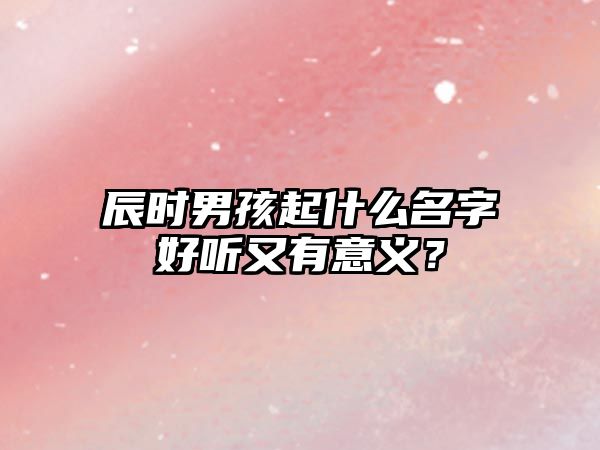 辰时男孩起什么名字好听又有意义？