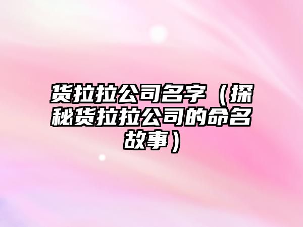 货拉拉公司名字（探秘货拉拉公司的命名故事）