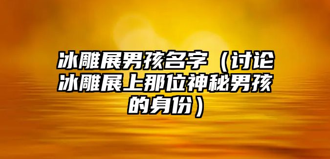 冰雕展男孩名字（讨论冰雕展上那位神秘男孩的身份）