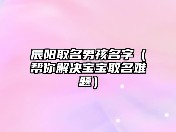 辰阳取名男孩名字（帮你解决宝宝取名难题）