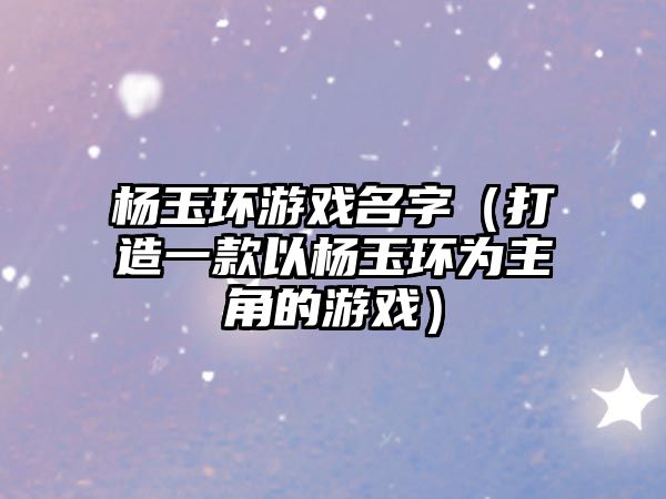 杨玉环游戏名字（打造一款以杨玉环为主角的游戏）