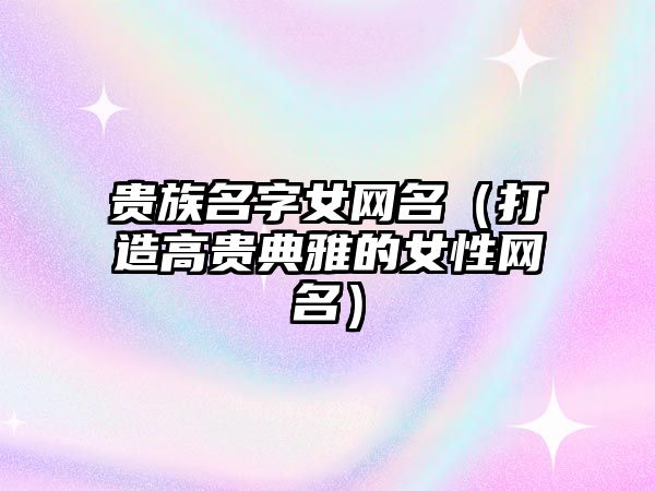 贵族名字女网名（打造高贵典雅的女性网名）